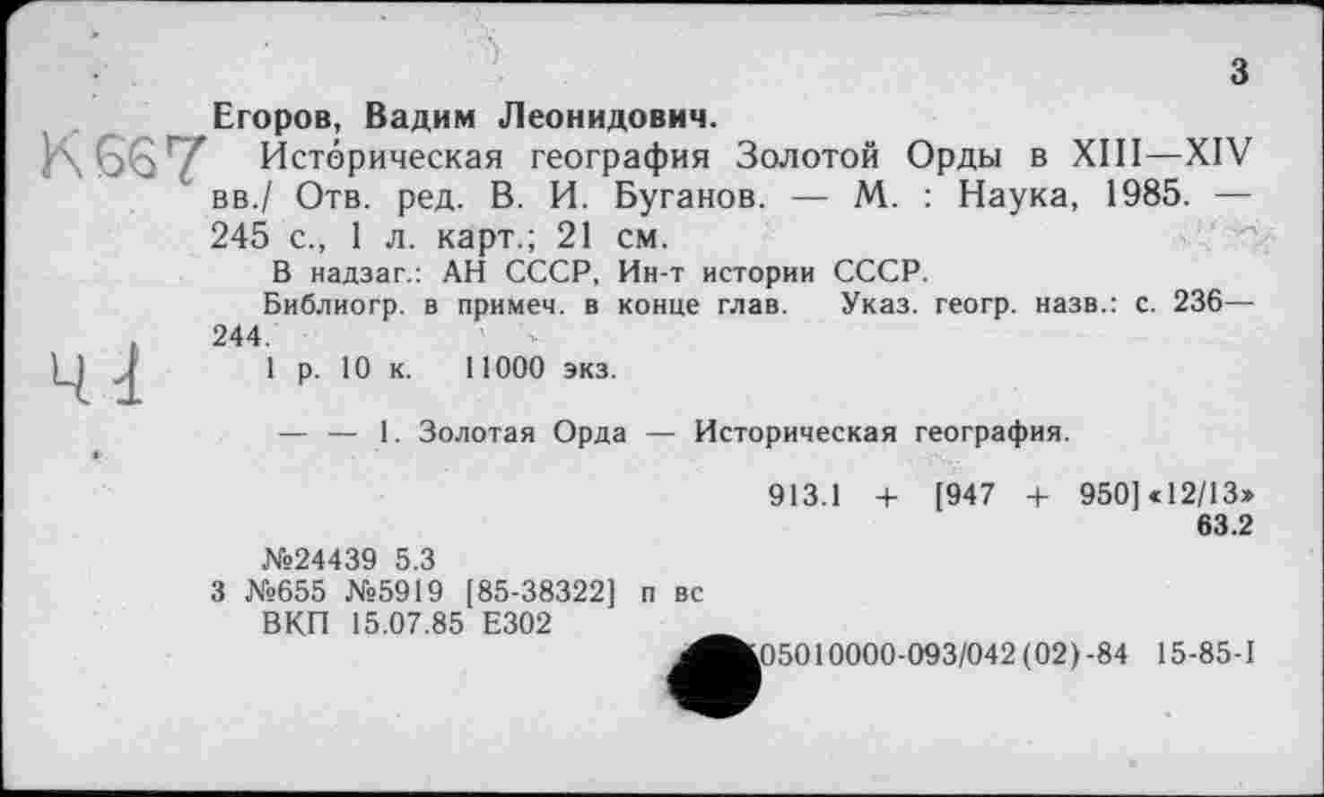 ﻿з
Егоров, Вадим Леонидович.
К 667 Историческая география Золотой Орды в XIII—XIV вв./ Отв. ред. В. И. Буганов. — М. : Наука, 1985. — 245 с., 1 л. карт.; 21 см.
В надзаг.: АН СССР, Ин-т истории СССР.
Библиогр. в примеч. в конце глав. Указ, геогр. назв.: с. 236— .	244.
Ц	1 р. 10 к. 11000 экз.
— — 1. Золотая Орда — Историческая география.
913.1 + [947 + 950] «12/13»
63.2
№24439 5 3
3 №655 №5919 [85-38322] п вс
ВКП 15.07.85 Е302
^Ä05010000-093/042 (02) -84 15-85-1